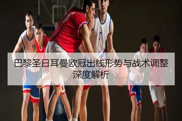 巴黎圣日耳曼欧冠出线形势与战术调整深度解析